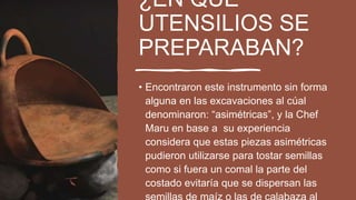 ¿EN QUE
UTENSILIOS SE
PREPARABAN?
• Encontraron este instrumento sin forma
alguna en las excavaciones al cúal
denominaron: “asimétricas”, y la Chef
Maru en base a su experiencia
considera que estas piezas asimétricas
pudieron utilizarse para tostar semillas
como si fuera un comal la parte del
costado evitaría que se dispersan las
 
