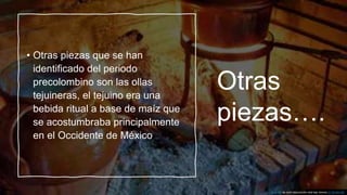 Otras
piezas….
• Otras piezas que se han
identificado del periodo
precolombino son las ollas
tejuineras, el tejuino era una
bebida ritual a base de maíz que
se acostumbraba principalmente
en el Occidente de México
Esta foto de Autor desconocido está bajo licencia CC BY-NC-ND
 