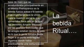 La
bebida
Ritual….
base de maíz que se
acostumbraba principalmente en
el México Prehispánico es la
bebida fuerza activa o la bebida
más importante para la Unión
para la cuestión social lo que
comentaba hace rato en la cual
las personas durante entonces
por las grandes festividades que
se arregla estaban dentro de esto
es lo que la gente tomaba hasta
llegar a un punto embriaguez
digamos donde había
prácticamente una comunicación
 