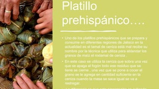 Platillo
prehispánico….
• Uno de los platillos prehispánicos que se prepara y
consume en diferentes regiones de Jalisco en la
actualidad es el tamal de ceniza está mal recibe su
nombre por la técnica que utiliza para ablandar los
granos de maíz el nixtamal de ceniza .
• En este caso se utiliza la ceniza que sobra una vez
que se apaga el fogón todo ese residuo que se
tiene se cierne , una vez que se pone a cocer el
grano se le agrega en cantidad suficiente en la
ceniza cuando la masa se saca igual se va a
restregar.
 