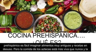 COCINA PREHISPÁNICA….
¿QUÉ ES?Empecemos por la definición de prehispánico, Al pensar en algo típico
prehispánico es fácil imaginar alimentos muy antiguos y recetas en
desuso. Pero la comida de los aztecas está más viva que nunca y la
gozamos diariamente en nuestro plato.
 