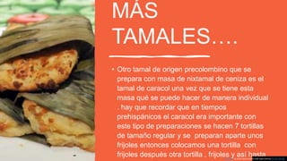 MÁS
TAMALES….
• Otro tamal de origen precolombino que se
prepara con masa de nixtamal de ceniza es el
tamal de caracol una vez que se tiene esta
masa qué se puede hacer de manera individual
. hay que recordar que en tiempos
prehispánicos el caracol era importante con
este tipo de preparaciones se hacen 7 tortillas
de tamaño regular y se preparan aparte unos
frijoles entonces colocamos una tortilla con
frijoles después otra tortilla , frijoles y así hastaEsta foto de Autor desconocido está bajo licencia CC BY-SA-NC
 