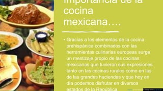 Importancia de la
cocina
mexicana….
• Gracias a los elementos de la cocina
prehispánica combinados con las
herramientas culinarias europeas surge
un mestizaje propio de las cocinas
mexicanas que tuvieron sus expresiones
tanto en las cocinas rurales como en las
de las grandes haciendas y que hoy en
día podemos disfrutar en diversos
Esta foto de Autor desconocido está bajo licencia CC BY-NC-ND
 