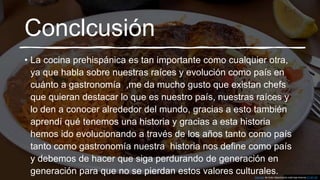 Conclcusión
• La cocina prehispánica es tan importante como cualquier otra,
ya que habla sobre nuestras raíces y evolución como país en
cuánto a gastronomía ,me da mucho gusto que existan chefs
que quieran destacar lo que es nuestro país, nuestras raíces y
lo den a conocer alrededor del mundo, gracias a esto también
aprendí qué tenemos una historia y gracias a esta historia
hemos ido evolucionando a través de los años tanto como país
tanto como gastronomía nuestra historia nos define como país
y debemos de hacer que siga perdurando de generación en
generación para que no se pierdan estos valores culturales.Esta foto de Autor desconocido está bajo licencia CC BY-SA
 
