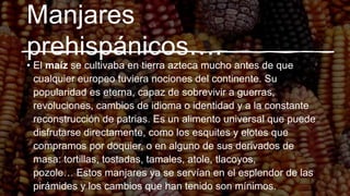 Manjares
prehispánicos….
• El maíz se cultivaba en tierra azteca mucho antes de que
cualquier europeo tuviera nociones del continente. Su
popularidad es eterna, capaz de sobrevivir a guerras,
revoluciones, cambios de idioma o identidad y a la constante
reconstrucción de patrias. Es un alimento universal que puede
disfrutarse directamente, como los esquites y elotes que
compramos por doquier, o en alguno de sus derivados de
masa: tortillas, tostadas, tamales, atole, tlacoyos,
pozole… Estos manjares ya se servían en el esplendor de las
pirámides y los cambios que han tenido son mínimos.
 