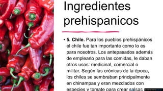 Ingredientes
prehispanicos
• 5. Chile. Para los pueblos prehispánicos
el chile fue tan importante como lo es
para nosotros. Los antepasados además
de emplearlo para las comidas, le daban
otros usos: medicinal, comercial o
militar. Según las crónicas de la época,
los chiles se sembraban principalmente
en chinampas y eran mezclados con
Esta foto de Autor desconocido está bajo licencia CC BY-SA
 