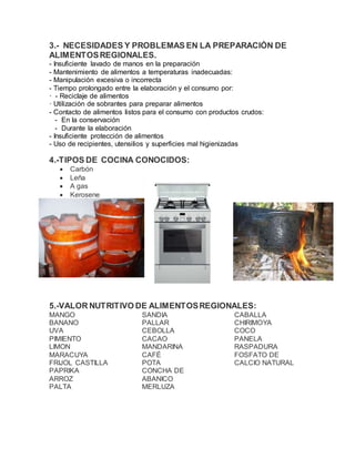3.- NECESIDADES Y PROBLEMAS EN LA PREPARACIÓN DE
ALIMENTOSREGIONALES.
- Insuficiente lavado de manos en la preparación
- Mantenimiento de alimentos a temperaturas inadecuadas:
- Manipulación excesiva o incorrecta
- Tiempo prolongado entre la elaboración y el consumo por:
· - Reciclaje de alimentos
· Utilización de sobrantes para preparar alimentos
- Contacto de alimentos listos para el consumo con productos crudos:
- En la conservación
- Durante la elaboración
- Insuficiente protección de alimentos
- Uso de recipientes, utensilios y superficies mal higienizadas
4.-TIPOS DE COCINA CONOCIDOS:
 Carbón
 Leña
 A gas
 Kerosene
5.-VALOR NUTRITIVO DE ALIMENTOSREGIONALES:
MANGO
BANANO
UVA
PIMIENTO
LIMON
MARACUYA
FRIJOL CASTILLA
PAPRIKA
ARROZ
PALTA
SANDIA
PALLAR
CEBOLLA
CACAO
MANDARINA
CAFÉ
POTA
CONCHA DE
ABANICO
MERLUZA
CABALLA
CHIRIMOYA
COCO
PANELA
RASPADURA
FOSFATO DE
CALCIO NATURAL
 
