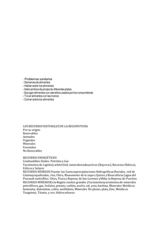 . Problemas sanitarios
- Derramesdealimentos
- Hablarsobre losalimentos
- Intercambiosdepinzasde diferentesplatos
- Escogeralimentosconutensiliosusadosporlos consumidores
- Tocaralimentosconlasmanos
- Comersobrelos alimentos
LOS RECURSOS NATURALESDE LA REGIONPIURA
Porsu origen:
Renovables
Animales
Vegetales
Minerales
Forestales
No Renovables
RECURSOS ENERGÉTICOS
Combustibles fósiles: Petróleoy Gas
Yacimientos de Lignito(carbónfósil, mineralesradioactivos (Bayovar),Recursos Hídricos,
Eólicosy Solares
RECURSOS HÍDRICOS Fuente: las Cuencasprecipitaciones Hidrográficas:fluviales , red de
Catamayoquebradas, ríos, Chira, Ríoaumento de la napa s Quiroz y Ríoacuíferas (agua del
Piurasub suelo)Ríos: Chira, Piura y Represa de San Lorenzo yHbba. la Represa de Poechos
RECURSOS MINEROSEnla Región existen grandes (Yacimientosyacimientosde minerales
petrolíferos, gas, fosfatos, potasio, carbón, azufre, sal, yeso,baritina, Minerales Metálicos
bentonita, diatomitas, cobre, molibdeno, Minerales No plomo, plata, Zinc, Metálicos
Tungsteno, Titanio, y oro. Hidrocarburos
 