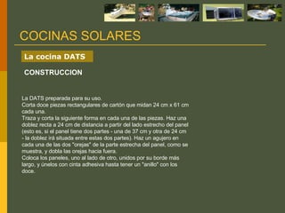 La DATS preparada para su uso. Corta doce piezas rectangulares de cartón que midan 24 cm x 61 cm cada una. Traza y corta la siguiente forma en cada una de las piezas. Haz una doblez recta a 24 cm de distancia a partir del lado estrecho del panel (esto es, si el panel tiene dos partes - una de 37 cm y otra de 24 cm - la doblez irá situada entre estas dos partes). Haz un agujero en cada una de las dos "orejas" de la parte estrecha del panel, como se muestra, y dobla las orejas hacia fuera. Coloca los paneles, uno al lado de otro, unidos por su borde más largo, y únelos con cinta adhesiva hasta tener un "anillo" con los doce. COCINAS SOLARES La cocina DATS CONSTRUCCION 