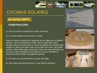 1.-  Une con cinta los paneles por el lado más largo. 2.-   Los doce paneles juntos forman un anillo. Pasa un cordón a través de los agujeros de las orejas de los distintos paneles, a fin de mantenerlos unidos. Ata los cabos del cordón (puedes utilizar una varita para no tener que atarlos sino simplemente enrollar un cabo en la varita y atar el otro cabo a la varita, para poder enrollar y desenrollar según queramos). Para una mayor eficiencia de la cocina, cubre la abertura de la base de la cocina mediante un círculo de cartón forrado con papel de aluminio. 3.-  El cordón une los paneles por su parte más baja. 4.-  Una varita corta permite hacer un nudo fácil de deshacer. COCINAS SOLARES La cocina DATS CONSTRUCCION 