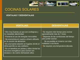 COCINAS SOLARES VENTAJAS Y DESVENTAJAS Se requiere más tiempo para cocinar (generalmente más de 1 hora).  Depende de las condiciones del tiempo para poder cocinar.  No es posible en invierno con días nublados o con lluvia.  Se requiere una temperatura elevada   Son muy buenas ya que son ecológicas y no necesitan electricidad.  Fomenta el uso de energías renovables.  Se economiza en cuanto a dinero utilizado en la cocción de alimentos.  Es una buena solución en lugares donde el clima permite su uso cotidiano.  Es un beneficio en países y sitios donde los recursos energéticos para cocinar son escasos o de costos demasiado altos. DESVENTAJAS VENTAJAS: 