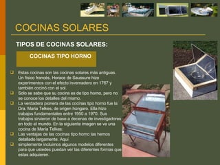 Estas cocinas son las cocinas solares más antiguas. Un físico francés, Horace de Saussure hizo experimentos con el efecto invernadero en 1767 y también cocinó con el sol. Solo se sabe que su cocina es de tipo horno, pero no se conoce los detalles del mismo. La verdadera pionera de las cocinas tipo horno fue la Dra. Maria Telkes, de origen húngaro. Ella hizo trabajos fundamentales entre 1950 a 1970. Sus trabajos sirvieron de base a decenas de investigadores en todo el mundo. En la siguiente imagen se ve una cocina de María Telkes: Las ventajas de las cocinas tipo horno las hemos detallado largamente. Aquí simplemente incluimos algunos modelos diferentes para que ustedes puedan ver las diferentes formas que estas adquieren. TIPOS DE COCINAS SOLARES: COCINAS SOLARES COCINAS TIPO HORNO  