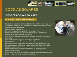 Las cocinas que concentran la radiación solar son las primeras que a uno se le ocurren al pensar en una cocina solar. Tienen varias ventajas, pero también algunas desventajas.  Sus principales ventajas son: Levantan temperatura muy rápido y sirven para freír. El método de cocinar se parece mucho a la cocina "tradicional". Pueden tener altas potencias de cocción. Funcionan en cualquier día del año, habiendo sol directo con buena intensidad. Pero también tienen algunas desventajas importantes.  En particular: Requieren ajustes mucho más frecuentes que las cocinas tipo horno. Se necesita cuidar el alimento, incluso revolver las ollas. Esto implica trabajar en el exterior. El resplandor de la radiación que se refleja en el espejo puede deslumbrar al usuario. En los países donde la cocina tradicional es en base a frituras, la gente prefiere engeneral las cocinas concentradoras. TIPOS DE COCINAS SOLARES: COCINAS SOLARES COCINAS CONCENTRADORAS 