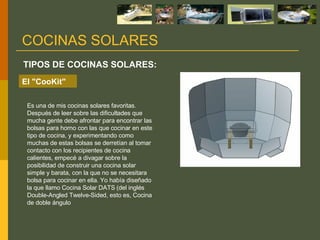 Es una de mis cocinas solares favoritas. Después de leer sobre las dificultades que mucha gente debe afrontar para encontrar las bolsas para horno con las que cocinar en este tipo de cocina, y experimentando como muchas de estas bolsas se derretían al tomar contacto con los recipientes de cocina calientes, empecé a divagar sobre la posibilidad de construir una cocina solar simple y barata, con la que no se necesitara bolsa para cocinar en ella. Yo había diseñado la que llamo Cocina Solar DATS (del inglés Double-Angled Twelve-Sided, esto es, Cocina de doble ángulo  TIPOS DE COCINAS SOLARES: COCINAS SOLARES El "CooKit" 