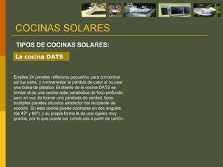 Emplea 24 paneles reflexivos pequeños para concentrar así luz extra, y contrarrestar la pérdida de calor al no usar una bolsa de plástico. El diseño de la cocina DATS es similar al de una cocina solar parabólica de foco profundo, pero en vez de formar una parábola de verdad, tiene múltiples paneles situados alrededor del recipiente de cocción. En esta cocina puede cocinarse en dos ángulos (de 45º y 60º), y su propia forma le da una rigidez muy grande, por lo que puede ser construida a partir de cartón. TIPOS DE COCINAS SOLARES: COCINAS SOLARES La cocina DATS 