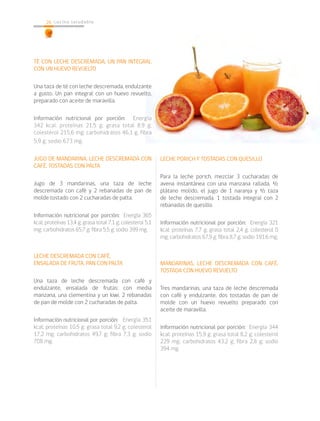 26   26 cocina sa lu d a b le




TÉ CON LECHE DESCREMADA, UN PAN INTEGRAL
CON UN HUEVO REVUELTO

Una taza de té con leche descremada, endulzante
a gusto. Un pan integral con un huevo revuelto,
preparado con aceite de maravilla.

Información nutricional por porción: Energía
342 kcal; proteínas 21,5 g; grasa total 8,9 g;
colesterol 215,6 mg; carbohidratos 46,1 g; fibra
5,9 g; sodio 673 mg.

JUGO DE MANDARINA, LECHE DESCREMADA CON                     LECHE PORICH Y TOSTADAS CON QUESILLO
CAFÉ, TOSTADAS CON PALTA
                                                            Para la leche porich, mezclar 3 cucharadas de
Jugo de 3 mandarinas, una taza de leche                     avena instantánea con una manzana rallada, ½
descremada con café y 2 rebanadas de pan de                 plátano molido, el jugo de 1 naranja y ½ taza
molde tostado con 2 cucharadas de palta.                    de leche descremada. 1 tostada integral con 2
                                                            rebanadas de quesillo.
Información nutricional por porción: Energía 365
kcal; proteínas 13,4 g; grasa total 7,1 g; colesterol 5,1   Información nutricional por porción: Energía 321
mg; carbohidratos 65,7 g; fibra 5,5 g; sodio 399 mg.        kcal; proteínas 7,7 g; grasa total 2,4 g; colesterol 0
                                                            mg; carbohidratos 67,9 g; fibra 8,7 g; sodio 191.6 mg.


LECHE DESCREMADA CON CAFÉ,
ENSALADA DE FRUTA, PAN CON PALTA                            MANDARINAS, LECHE DESCREMADA CON CAFÉ,
                                                            TOSTADA CON HUEVO REVUELTO
Una taza de leche descremada con café y
endulzante, ensalada de frutas: con media                   Tres mandarinas, una taza de leche descremada
manzana, una clementina y un kiwi. 2 rebanadas              con café y endulzante, dos tostadas de pan de
de pan de molde con 2 cucharadas de palta.                  molde con un huevo revuelto preparado con
                                                            aceite de maravilla.
Información nutricional por porción: Energía 351
kcal; proteínas 10,5 g; grasa total 9,2 g; colesterol       Información nutricional por porción: Energía 344
17,2 mg; carbohidratos 49,7 g; fibra 7,3 g; sodio           kcal; proteínas 15,9 g; grasa total 8,2 g; colesterol
708 mg.                                                     229 mg; carbohidratos 43,2 g; fibra 2,8 g; sodio
                                                            394 mg.
 