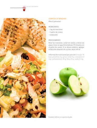 104
104 cocina saludable
COMPOTA DE MANZANA
(Para 6 personas)
INGREDIENTES
• 1 kg de manzanas
• 1 palito de canela
• endulzante
PROCEDIMIENTO
Pelar las manzanas, cortar en sextos y retirar las
pepas.Cocerenaguahirviendopor15minutoscon
el palito de canela. Si se desea endulzar, agregar
endulzante después de cocinar, dejar enfriar.
Información nutricional por porción: Energía 78
kcal; proteínas 0 g; grasa total 0 g; colesterol 0
mg; carbohidratos 20 g; fibra 2,6 g; sodio 0 mg.
			
Ensalada California con suprema de pollo
 