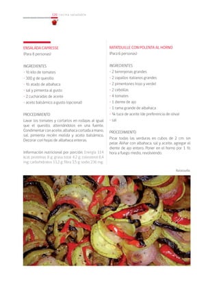 120
120 cocina saludable
ENSALADA CAPRESSE
(Para 8 personas)
INGREDIENTES
• ½ kilo de tomates
• 300 g de quesillo
• ½ atado de albahaca
• sal y pimienta al gusto
• 2 cucharadas de aceite
• aceto balsámico a gusto (opcional)
PROCEDIMIENTO
Lavar los tomates y cortarlos en rodajas al igual
que el quesillo, alternándolos en una fuente.
Condimentarconaceite,albahacacortadaamano,
sal, pimienta recién molida y aceto balsámico.
Decorar con hojas de albahaca enteras.
Información nutricional por porción: Energía 114
kcal; proteínas 8 g; grasa total 4,2 g; colesterol 6,4
mg; carbohidratos 13,2 g; fibra 3,5 g; sodio 236 mg.
RATATOUILLE CON POLENTA AL HORNO
(Para 6 personas)
INGREDIENTES
• 2 berenjenas grandes
• 2 zapallos italianos grandes
• 2 pimentones (rojo y verde)
• 2 cebollas
• 4 tomates
• 1 diente de ajo
• 1 rama grande de albahaca
• ¼ taza de aceite (de preferencia de oliva)
• sal
PROCEDIMIENTO
Picar todas las verduras en cubos de 2 cm. sin
pelar. Aliñar con albahaca, sal y aceite, agregar el
diente de ajo entero. Poner en el horno por 1 ½
hora a fuego medio, revolviendo.
Ratatouille
 