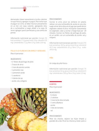 122
122 cocina saludable
demasiado. Llevar nuevamente a la olla, calentar
sin que hierva y agregar el yogurt. Para evitar que
el yogurt se corte, se debe mezclar previamente
en un bol con sopa caliente, agregando ésta
de a cucharaditas y luego añadir a la sopa. Al
servir agregar queso parmesano y una ramita de
perejil.
Información nutricional por porción: Energía 59
kcal; proteínas 2,7 g; grasa total 1,9 g; colesterol 20
mg; carbohidratos 7,2 g; fibra 1,9 g; sodio 218 mg.
POLLO A LA PLANCHA CON ARROZ Y VERDURAS
(Para 6 personas)
INGREDIENTES
• 6 filetes de pechuga de pollo
• 2 tazas de arroz
• 1 taza de porotos verdes
• 1 pimentón rojo
• 1 pimentón verde
• 1 zanahoria
• 1 diente de ajo
• aceite, sal y orégano
PROCEDIMIENTO
Cocinar el arroz, picar las verduras en juliana,
saltear con una cucharadita de aceite en una olla,
luego retirar de la olla y en el jugo que quedó de los
vegetales saltear el arroz. Incorporar nuevamente
los vegetales, salar y cocinar a fuego bajo por 20
minutos. Cocinar los filetes de pechuga de pollo,
en un sartén, con un cucharadita de aceite, sal y
orégano.
Información nutricional por porción: Energía 270
kcal; proteínas 16,5 g; grasa total 4,6 g; colesterol
41,5 mg; carbohidratos 63 g; fibra 1,4 g; sodio
243,8 mg.
PIÑA
Un rodaja de piña fresca
Información nutricional por porción: Energía 74
kcal; proteínas 0,6 g; grasa total 0,6 g; colesterol 0
mg; carbohidratos 18,6 g; fibra 1,8 g; sodio 1,5 mg
HUMITAS
(Para 4 personas)
INGREDIENTES
• 6 choclo
• 2 cebollas
• 1 taza leche descremada
• 1 rama albahaca
• aceite
• 1 kilo de tomates
• sal
PROCEDIMIENTO
Pelar los choclos, separar las hojas limpias y
grandes de a dos. Picar los choclos y moler junto a
 
