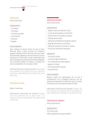 124
124 cocina saludable
TOMATICÁN
(Para 6 personas)
INGREDIENTES
• 2 cebollas
• 4 tomates
• 3 choclos grandes
• sal, pimienta
• 6 huevos
• 6 papas
PROCEDIMIENTO
Picar cebolla en pluma, freírla sin que se dore.
Reservar. Pelar y picar tomates en cuadritos,
agregar cebolla y sofreír. Picar los choclos y moler
enprocesador,agregaralamezclaanterioryhervir
hasta que el choclo esté cocido, revolviendo para
quenosepegue,duranteunos20minutos,Agregar
sal y pimienta. Añadir los huevos y revolver. Se
sirve acompañado con una papa cocida.
Información nutricional por porción: Energía 308
kcal; proteínas 11 g; grasa total 5 g; colesterol
212,5 mg; carbohidratos 55,2 g; fibra 5,8 g; sodio
456,3 mg.
MANZANA RALLADA
Rallar 2 manzanas.
Información nutricional por porción: Energía
163 kcal; proteínas 0,5 g; grasa total 1 g;
colesterol 0 mg; carbohidratos 42 g; fibra 6,1 g;
sodio 0 mg.
ENSALADA ORIGINAL
(Para 10 personas)
INGREDIENTES
• algunas hojas de radicchio rojizo
• 1 taza de apio pelado y picado fino
• 30 g de nueces tostadas y picadas
• 30 g de pasas rubias
• 100 g de variedad de lechuga de colores
• 50 g de parmesano en escamas
• 100 g de zanahoria cortada en juliana
• ¼ taza de almendras fileteadas
VINAGRETA
• ¼ taza de aceite
• taza de vinagre balsámico
• ½ cucharadita de salsa inglesa
• jugo de ½ limón
• ½ cucharada de mostaza
• sal y pimienta
PROCEDIMIENTO
Mezclar todos los ingredientes en un bol y
condimentar con la vinagreta. Decorar con las
almendras fileteadas. El radicchio rojizo se puede
reemplazar por una hoja de repollo morado.
Información nutricional por porción: Energía 139
kcal; proteínas 3,7 g; grasa total 9,1 g; colesterol 0
mg; carbohidratos 11,8 g; fibra 3,2 g; sodio 257 mg.
TORTA FRÍA DE TOMATES
(Para 16 personas)
INGREDIENTES
35 ml de aceite
100 g de galletas de agua molidas
 