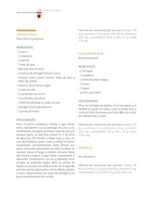 134
134 cocina saludable
CREMA DE POLLO
(Para 10 a 12 personas)
INGREDIENTES
• 1 puerro
• 1 zanahoria
• 1 cebolla
• 1 tallo de apio
• 400 g de alas de pollo
• 2 ramitas de estragón fresco o seco
• bouquet garni (laurel, tomillo, hojas de apio y
tallos de perejil)
• 6 granos de pimienta negra
• 1 clavo de olor
• 3 cucharadas de aceite
• 3 cucharadas de harina
• 1 filete de pechuga de pollo sin piel
• estragón fresco para decorar
• 2 yemas de huevo
PROCEDIMIENTO
Picar el puerro, zanahoria, cebolla y apio. Poner
estos ingredientes con la pechuga de pollo y los
condimentos estragón, pimienta, clavo de olor y el
bouquet garni, en una olla a hervir en 1 ½ litros
de agua por 30 minutos a fuego bajo y colar. En
una olla mediana, poner aceite y añadir la harina
revolviendo constantemente hasta formar una
pasta, vertiendo lentamente el caldo sin dejar de
revolver. Llevar al fuego y revolver sin parar hasta
que hierva y espese. Luego llevar nuevamente a
ebullición. Condimentar con sal y pimienta. Picar
el pollo en pequeños dados. Batir las yemas de
huevo con un poco de caldo y verter en la sopa. No
permitir que la sopa vuelva a hervir. Añadir el pollo
y servir espolvoreada con hojas de estragón y un
poco de pimienta recién molida.
Información nutricional por porción: Energía 144
kcal; proteínas 13 g; grasa total 5,6 g; colesterol
50,8 mg; carbohidratos 10,1 g; fibra 1,4 g; sodio
174 mg.
SALPICÓN CON ATÚN
(Para 6 personas)
INGREDIENTES
• 2 lechugas
• 1 zanahoria
• 2 tarros de atún al agua
• 1 huevo
• 3 papas
• aceite, sal y limón
PROCEDIMIENTO
Picar las lechugas en juliana, cocer las papas y la
zanahoria y picar en cubos, cocer el huevo duro y
cortar en tiras. Desmenuzar el atún. Mezclar todos
los ingredientes y aliñar.
Información nutricional por porción: Energía 163
kcal; proteínas 13 g; grasa total 2,6 g; colesterol
35,4 mg; carbohidratos 20 g; fibra 1,9 g; sodio
278,6 mg.
DAMASCOS
tres damascos
Información nutricional por porción: Energía 58
kcal; proteínas 1,2 g; grasa total 0 g; colesterol 0 mg;
carbohidratos 13,2 g; fibra 1,2 g; sodio 46.2 mg.
 