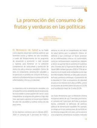 Cómo incluir 5 porciones de frutas y verduras 13
Jorge Díaz Anaíz
Subsecretario de Salud Pública
Ministerio de Salud
El Ministerio de Salud se ha fijado
como objetivo desarrollar políticas públicas que
fomenten estilos y hábitos de vida saludables,
a través del fortalecimiento de los programas
de prevención y promoción a nivel nacional
y regional, para fomentar en la población
competencias de autocuidado y protección de
estilos de vida y entornos saludables. Dentro de
ellos, el componente alimentación saludable, y
en particular el aumento de consumo de frutas y
verduras es fundamental para la prevención de las
enfermedades crónicas y la obesidad.
La importancia de la alimentación saludable y la
actividadfísicaenlacalidaddevidadelaspersonas,
ha trascendido la preocupación del sector salud,
integrándose al programa de gobierno Elige Vivir
Sano, que aspira a generar en las personas hábitos
de vida más saludables y cambiar estilos de vida
poco sanos.
En los objetivos sanitarios para la década 2011-
2020 el consumo de 5 porciones de frutas y
verduras es uno de los componentes del índice
de salud óptima para la población chilena, en
atención a que constituye un factor protector
de las enfermedades crónicas no transmisibles,
como las cardiovasculares, respiratorias, diabetes
y cáncer, las que han ido en aumento en lo últimos
años. Estudios de la Organización Mundial de la
Salud (OMS) señalan que para 2020 el 75% de las
muertes en el mundo serán atribuibles a este tipo
de enfermedades. Además, un adecuado consumo
de frutas y verduras contribuye a la prevención de
la obesidad. En Chile, la prevalencia de obesidad
alcanza en los menores de 6 años un 9,6%, y entre
los escolares de primero básico alcanza un 23,1%
y en la población mayor de 15 años 25,1%.
Las Guías Alimentarias para la Población Chilena
incorporan dentro de sus 7 mensajes prioritarios,
el consumo de 5 porciones de frutas y verduras
diarias, orientando la definición de políticas
públicas de alimentación saludable. Por ejemplo,
se integra en la las orientaciones de nutrición en
las distintas etapas del ciclo vital, y en la asesoría
a los programas alimentarios escolares realizado
La promoción del consumo de
frutas y verduras en las políticas
g
 