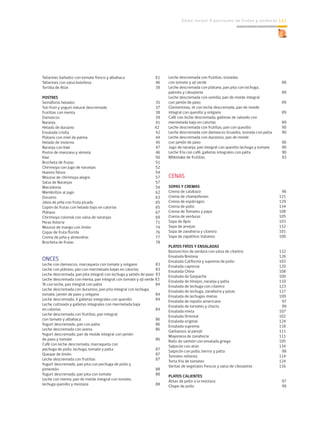 Cómo incluir 5 porciones de frutas y verduras 143
Tallarines bañados con tomate fresco y albahaca		 61
Tallarines con salsa boloñesa			 46
Tortilla de Atún				 39
POSTRES	
Semáforos helados				 35
Tuti fruti y yogurt natural descremado		 37
Frutillas con menta				 38
Damascos					 39
Naranja					 41
Helado de durazno				 42
Ensalada criolla				 42
Plátano con miel de palma			 44
Helado de invierno				 45
Naranja con kiwi				 47
Postre de manzana y sémola			 46
Kiwi					 50
Brocheta de frutas				 51
Chirimoya con jugo de naranjas			 52
Huevos falsos				 54
Mousse de chirimoya alegre			 57
Salsa de Naranjas				 57
Macedonia					 59
Membrillos al jugo				 62
Durazno					 63
Jalea de piña con fruta picada			 65
Copón de frutas con helado bajo en calorías		 65
Plátano					 67
Chirimoya colonial con salsa de naranjas		 69
Peras Astoria				 71
Mousse de mango con limón			 74
Copas de fruta florida				 76
Crema de piña y almendras			 77
Brocheta de frutas				 78
	
ONCES	
Leche con damascos, marraqueta con tomate y orégano	 83
Leche con plátano, pan con mermelada bajan en calorías	 83
Leche descremada, pan pita integral con lechuga y jamón de pavo 83
Leche descremada con menta, pan integral con tomate y ají verde 83
Té con leche, pan integral con palta			 84
Leche descremada con duraznos, pan pita integral con lechuga,
tomate, jamón de pavo y orégano			 84
Leche descremada, 4 galletas integrales con quesillo	 84
Leche cultivada y galletas integrales con mermelada baja
en calorías					 84
Leche descremada con frutillas, pan integral
con tomate y albahaca				 86
Yogurt descremado, pan con palta			 86
Leche descremada con avena			 86
Yogurt descremado, pan de molde integral con jamón
de pavo y tomate				 86
Café con leche descremada, marraqueta con
pechuga de pollo, lechuga, tomate y palta		 87
Queque de limón				 87
Leche descremada con frutillas			 87
Yogurt descremado, pan pita con pechuga de pollo y
pimentón					 88
Yogurt descremado, pan pita con tomate		 88
Leche con menta, pan de molde integral con tomate,
lechuga quesillo y mostaza			 88
Leche descremada con frutillas, tostadas
con tomate y ají verde				 88
Leche descremada con plátano, pan pita con lechuga,
palmito y ciboulette				 89
Leche descremada con vainilla, pan de molde integral
con jamón de pavo				 89
Clementinas, té con leche descremada, pan de molde
integral con quesillo y orégano			 89
Café con leche descremada, galletas de salvado con
mermelada baja en calorías			 89
Leche descremada con frutillas, pan con quesillo		 90
Leche descremada con damascos licuados, tostada con palta	 90
Leche descremada con duraznos, pan de molde
con jamón de pavo				 90
Jugo de naranja, pan integral con quesillo lechuga y tomate	 90
Leche fría con café, galletas integrales con palta		 90
Milkshake de frutillas				 93
	
CENAS	
SOPAS Y CREMAS	
Crema de calabaza				 96
Crema de champiñones				 121
Crema de espárragos				 129
Crema de pollo				 134
Crema de Tomates y papa			 108
Crema de verduras				 105
Sopa de Apio				 103
Sopa de arvejas				 132
Sopa de zanahoria y cilantro			 101
Sopa de zapallitos italianos			 100
PLATOS FRÍOS Y ENSALADAS	
Bastoncitos de verdura con salsa de cilantro		 132
Ensalada Bretona				 126
Ensalada California y suprema de pollo		 103
Ensalada capresse				 120
Ensalada China				 108
Ensalada de Gazpacho				 100
Ensalada de hinojos, naranja y palta			 110
Ensalada de lechuga con cilantro			 123
Ensalada de lechuga, zanahoria y pasas		 117
Ensalada de lechugas mixtas			 109
Ensalada de repollo americano			 97
Ensalada de tomates y choclo			 99
Ensalada mixta				 107
Ensalada Oriental				 102
Ensalada original				 124
Ensalada suprema				 118
Garbanzos al perejil				 111
Mayonesa de zanahoria				 111
Rollo de salmón con ensalada griega			 105
Salpicón con atún				 134
Salpicón con pollo, berros y palta			 98
Tomates rellenos				 114
Torta fría de tomates				 124
Varitas de vegetales frescos y salsa de ciboulette		 116
PLATOS CALIENTES	
Alitas de pollo a la mostaza			 97
Chupe de pollo				 99
 