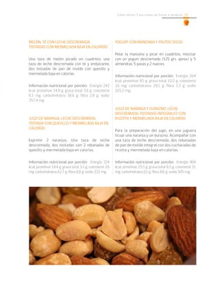 27Cómo incluir 5 porciones de frutas y verduras 27
MELÓN, TÉ CON LECHE DESCREMADA,
TOSTADAS CON MERMELADA BAJA EN CALORÍAS
Una taza de melón picado en cuadritos, una
taza de leche descremada con té y endulzante,
dos tostadas de pan de molde con quesillo y
mermelada baja en calorías.
Información nutricional por porción: Energía 242
kcal; proteínas 14,8 g; grasa total 3,6 g; colesterol
8,1 mg; carbohidratos 38,6 g; fibra 2,9 g; sodio
357,4 mg.
JUGO DE NARANJA, LECHE DESCREMADA,
TOSTADA CON QUESILLO Y MERMELADA BAJA EN
CALORÍAS
Exprimir 2 naranjas. Una taza de leche
descremada, dos tostadas con 2 rebanadas de
quesillo y mermelada baja en calorías.
Información nutricional por porción: Energía 324
kcal; proteínas 14,4 g; grasa total 3,1 g; colesterol 3,6
mg; carbohidratos 62,7 g; fibra 8,8 g; sodio 222 mg.
YOGURT CON MANZANA Y FRUTOS SECOS
Pelar la manzana y picar en cuadritos, mezclar
con un yogurt descremado (125 grs. aprox.) y 5
almendras, 5 pasas y 2 nueces.
Información nutricional por porción: Energía 264
kcal; proteínas 9,5 g; grasa total 10,2 g; colesterol
16 mg; carbohidratos 29,1 g; fibra 3,3 g; sodio
101,2 mg.
JUGO DE NARANJA Y DURAZNO, LECHE
DESCREMADA, TOSTADAS INTEGRALES CON
RICOTTA Y MERMELADA BAJA EN CALORÍAS
Para la preparación del jugo, en una juguera
licuar una naranja y un durazno. Acompañar con
una taza de leche descremada, dos rebanadas
de pan de molde integral con dos cucharadas de
ricotta y mermelada baja en calorías.
Información nutricional por porción: Energía 404
kcal; proteínas 15,3 g; grasa total 8,3 g; colesterol 31
mg; carbohidratos 61 g; fibra 8,6 g; sodio 505 mg.
 