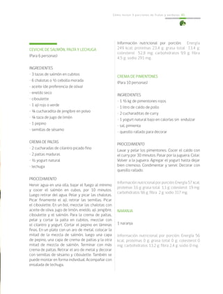 Cómo incluir 5 porciones de frutas y verduras 41
CEVICHE DE SALMÓN, PALTA Y LECHUGA
(Para 6 personas)
INGREDIENTES
• 3 tazas de salmón en cubitos
• 6 chalotas o ½ cebolla morada
• aceite (de preferencia de oliva)
• eneldo seco
• ciboulette
• 1 ají rojo o verde
• ¼ cucharadita de jengibre en polvo
• ¼ taza de jugo de limón
• 1 pepino
• semillas de sésamo
CREMA DE PALTAS
• 2 cucharadas de cilantro picado fino
• 2 paltas maduras
• ½ yogurt natural
• lechuga
PROCEDIMIENTO
Hervir agua en una olla, bajar el fuego al mínimo
y cocer el salmón en cubos, por 10 minutos.
Luego retirar del agua. Pelar y picar las chalotas.
Picar finamente el ají, retirar las semillas. Picar
el ciboulette. En un bol, mezclar las chalotas con
aceite de oliva, jugo de limón, eneldo, ají, jengibre,
ciboulette y el salmón. Para la crema de paltas,
pelar y cortar la palta en cubitos, mezclar con
el cilantro y yogurt. Cortar el pepino en láminas
finas. En un plato con un aro de metal, colocar la
mitad de la mezcla de salmón, luego una capa
de pepino, una capa de crema de paltas y la otra
mitad de mezcla de salmón. Terminar con más
crema de paltas. Retirar el aro de metal y decorar
con semillas de sésamo y ciboulette. También se
puede montar en forma individual. Acompañar con
ensalada de lechuga.
Información nutricional por porción: Energía
249 kcal; proteínas 23,4 g; grasa total 13,4 g;
colesterol 52,8 mg; carbohidratos 9,9 g; fibra
4,5 g; sodio 291 mg.
CREMA DE PIMENTONES
(Para 10 personas)
INGREDIENTES
• 1 ½ kg de pimentones rojos
• 1 litro de caldo de pollo
• 2 cucharaditas de curry
• 1 yogurt natural bajo en calorías sin endulzar
• sal, pimienta
• quesillo rallado para decorar
PROCEDIMIENTO
Lavar y pelar los pimentones. Cocer el caldo con
el curry por 30 minutos. Pasar por la juguera. Colar.
Volver a la juguera. Agregar el yogurt hasta dejar
bien cremoso. Condimentar y servir. Decorar con
quesillo rallado.
Información nutricional por porción: Energía 57 kcal;
proteínas 3,6 g; grasa total 1,1 g; colesterol 19 mg;
carbohidratos 9,6 g; fibra 2 g; sodio 317 mg.
NARANJA
1 naranja
Información nutricional por porción: Energía 56
kcal; proteínas 0 g; grasa total 0 g; colesterol 0
mg; carbohidratos 13,2 g; fibra 2,4 g; sodio 0 mg.
 
