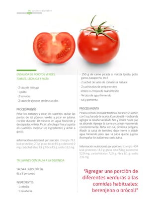 cocina saludable46
“Agregar una porción de
diferentes verduras a las
comidas habituales:
berenjena o brócoli”
• 250 g de carne picada o molida (posta, pollo
ganso, tapapecho, etc.)
• 2 sachet de salsa de tomates al natural
• 2 cucharadas de orégano seco
entero o 2 hojas de laurel fresco
• ¼ taza de agua hirviendo
• sal y pimienta
PROCEDIMIENTO
Picarlacebollaencuadritosfinos,dorarenunsartén
con 1 cucharada de aceite. Cuando esté más blanda
agregar la zanahoria rallada fina y sofreír hasta que
se ablande. Agregar la carne y cocinar revolviendo
constantemente. Aliñar con sal, pimienta, orégano.
Añadir la salsa de tomates, dejar hervir y añadir
agua hirviendo para que la salsa quede jugosa.
Acompañar los tallarines con la salsa.
Información nutricional por porción: Energía 404
kcal; proteínas 14,3 g; grasa total 5,8 g; colesterol
52,9 mg; carbohidratos 72,9 g; fibra 6,1 g; sodio
236 mg.
ENSALADA DE POROTOS VERDES,
TOMATE, LECHUGA Y PALTA
• 2 taza de lechuga
• 1 palta
• 2 tomates
• 2 tazas de porotos verdes cocidos
PROCEDIMIENTO
Pelar los tomates y picar en cuadritos, quitar las
puntas de los porotos verdes y picar en juliana,
cocinar durante 10 minutos en agua hirviendo y
destapados, enfriar. Picar la lechuga fina y la palta
en cuadritos, mezclar los ingredientes y aliñar a
gusto.
Información nutricional por porción: Energía 78,1
kcal; proteínas 2,3 g; grasa total 4,5 g; colesterol 0
mg; carbohidratos 8,8 g; fibra 4,9 g; sodio 162 mg.
TALLARINES CON SALSA A LA BOLOÑESA
SALSA A LA BOLOÑESA
(6 a 8 personas)
INGREDIENTES
• 1 cebolla
• 1 zanahoria
 