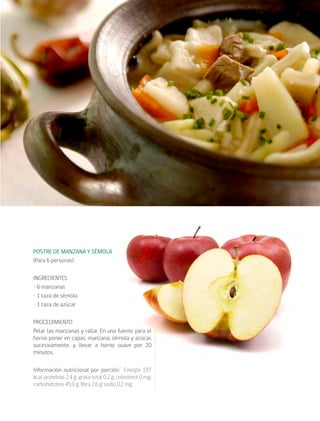 cocina saludable48
POSTRE DE MANZANA Y SÉMOLA
(Para 6 personas)
INGREDIENTES
• 6 manzanas
• 1 taza de sémola
• 1 taza de azúcar
PROCEDIMIENTO
Pelar las manzanas y rallar. En una fuente para el
horno poner en capas, manzana, sémola y azúcar,
sucesivamente, y llevar a horno suave por 20
minutos.
Información nutricional por porción: Energía 197
kcal; proteínas 2,4 g; grasa total 0,2 g; colesterol 0 mg;
carbohidratos 45,9 g; fibra 2,6 g; sodio 0,2 mg.
 