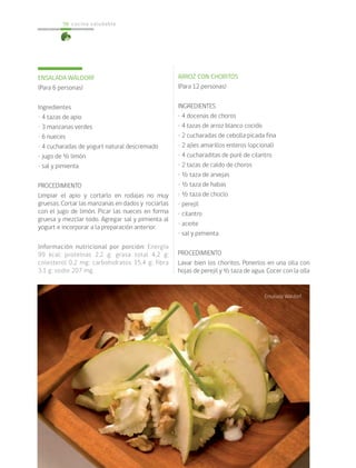 cocina saludable56
ENSALADA WALDORF
(Para 6 personas)
Ingredientes
• 4 tazas de apio
• 3 manzanas verdes
• 6 nueces
• 4 cucharadas de yogurt natural descremado
• jugo de ½ limón
• sal y pimienta
PROCEDIMIENTO
Limpiar el apio y cortarlo en rodajas no muy
gruesas. Cortar las manzanas en dados y rociarlas
con el jugo de limón. Picar las nueces en forma
gruesa y mezclar todo. Agregar sal y pimienta al
yogurt e incorporar a la preparación anterior.
Información nutricional por porción: Energía
99 kcal; proteínas 2,2 g; grasa total 4,2 g;
colesterol 0,2 mg; carbohidratos 15,4 g; fibra
3,1 g; sodio 207 mg.
ARROZ CON CHORITOS
(Para 12 personas)
INGREDIENTES
• 4 docenas de choros
• 4 tazas de arroz blanco cocido
• 2 cucharadas de cebolla picada fina
• 2 ajíes amarillos enteros (opcional)
• 4 cucharaditas de puré de cilantro
• 2 tazas de caldo de choros
• ½ taza de arvejas
• ½ taza de habas
• ½ taza de choclo
• perejil
• cilantro
• aceite
• sal y pimienta
PROCEDIMIENTO
Lavar bien los choritos. Ponerlos en una olla con
hojas de perejil y ½ taza de agua. Cocer con la olla
Ensalada Waldorf
 