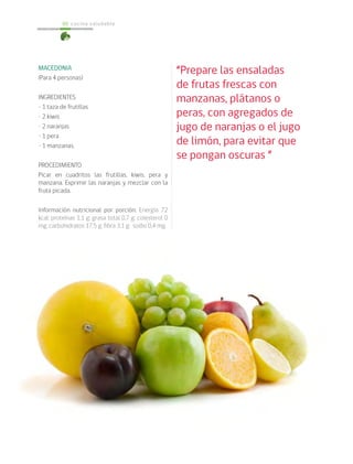 cocina saludable60
MACEDONIA
(Para 4 personas)
INGREDIENTES
• 1 taza de frutillas
• 2 kiwis
• 2 naranjas
• 1 pera
• 1 manzanas.
PROCEDIMIENTO
Picar en cuadritos las frutillas, kiwis, pera y
manzana. Exprimir las naranjas y mezclar con la
fruta picada.
Información nutricional por porción: Energía 72
kcal; proteínas 1,1 g; grasa total 0,7 g; colesterol 0
mg; carbohidratos 17,5 g; fibra 3,1 g; sodio 0,4 mg.
“Prepare las ensaladas
de frutas frescas con
manzanas, plátanos o
peras, con agregados de
jugo de naranjas o el jugo
de limón, para evitar que
se pongan oscuras ”
 