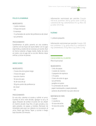 Cómo incluir 5 porciones de frutas y verduras 73
Información nutricional por porción: Energía
428 kcal; proteínas 28,8 g; grasa total 12,95 g;
colesterol 68 mg; carbohidratos 47,1 g; fibra 3,6
g; sodio 331,4 mg.
PLÁTANO
1 plátano pequeño
Información nutricional por porción: Energía 109
kcal; proteínas 1,2 g; grasa total 0 g; colesterol 0
mg; carbohidratos 27,6 g; fibra 1,2 g; sodio 1,2 mg.
CAUSA VERDE AL CILANTRO
(Para 8 personas)
INGREDIENTES
• 1 kilo de papas
• 1 atado de cilantro
• 1 paquete de espinaca
• 1 ½ palta
• 2 tarro de atún al agua
• sal, pimienta
• jengibre en polvo
• 5 cucharadas de aceite
• papel mantequilla o papel plateado
• julianas de pimentón rojo para decorar
MAYONESA DE PAPA
• 2 papas
• 1 zanahoria
• ½ taza de leche
• ½ taza de aceite
• sal
POLLO A LA NARANJA
INGREDIENTES
• 1 pollo mediano
• 6 hojas de laurel
• 6 naranjas
• 3 cucharadas de aceite (de preferencia de oliva)
• sal, pimienta
PROCEDIMIENTO
Condimentar el pollo, ponerlo en una asadera,
cubrirla con las hojas de laurel. Bañar con el jugo
exprimido y colado de las naranjas y el aceite. Asar
en horno caliente a fuego medio, bañar de tanto
en tanto, con el jugo de la cocción. Retirar, dejar
enfriar y cortar en presas.
ARROZ VERDE
INGREDIENTES
• 2 tazas de arroz grano largo
• 3 tazas de agua
• taza de cilantro
• ¼ taza de apio
• ¼ de taza de ají
• 30 g de aceite (de preferencia
de oliva)
• sal
PROCEDIMIENTO
En una olla, calentar el aceite y sofreír el arroz.
Cuando el arroz esté dorado, agregar la sal y el
agua. Después de probar el punto de sal, añadir
el cilantro picado muy fino, el apio picado y los
ajíes pelados, sin pepas y molidos. Remover de
inmediato para que sus sabores se incorporen al
arroz. Dejar que hierva. Tapar y cocinar a fuego
bajo durante 20 minutos.
 