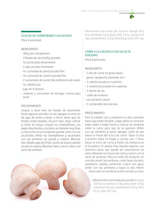 Cómo incluir 5 porciones de frutas y verduras 75
CEVICHE DE CHAMPIÑONES Y ALCACHOFA
(Para 4 personas)
INGREDIENTES
• 300 g de champiñones
• 3 fondos de alcachofas grandes
• ½ cucharadita de pimienta
• 2 ajíes picados finamente
• ½ cucharada de perejil picado fino
• ½ cucharada de cilantro picado fino
• 2 cucharadas de aceite (de preferencia de oliva)
• ½ cebolla roja
• jugo de 4 limones
• endivias o corazones de lechuga costina para
servir
PROCEDIMIENTO
Limpiar y lavar bien los fondos de alcachofas.
Poner agua en una olla con sal, agregar un chorrito
de jugo de limón y llevar a hervir hasta que los
fondos estén blandos. Escurrir bien, dejar enfriar
y cortar en lonjas. Limpiar los champiñones con
papel absorbente y cortarlos en láminas muy finas
y colocarlos en un recipiente grande junto con las
alcachofas. Aliñar los champiñones y alcachofas
con sal, pimienta, ají, perejil y cilantro. Mezclar
bien. Añadir jugo de limón, aceite de oliva y cebolla
picada en juliana. Revolver bien y servir sobre una
cama de endivias.
Información nutricional por porción: Energía 85,3
kcal; proteínas 3,6 g; grasa total 3,4 g; colesterol 0
mg; carbohidratos 13,2 g; fibra 6,6 g; sodio 281 mg.
CARNE A LA CACEROLA CON SALSA DE
VERDURAS
(Para 8 personas)
INGREDIENTES
• 1 kilo de carne sin grasa (pollo
ganso, tapapecho, plateada, etc.)
• 1 cebolla picada en cuadritos
• 2 zanahorias picadas en cuadritos
• 1 diente de ajo
• caldo de verduras
• sal, pimienta, laurel
• 1 cucharadita de maicena
PROCEDIMIENTO
Freír la cebolla, ajo y zanahoria en olla a presión,
hasta que estén doradas. Luego sellar la carne por
todos lados a fuego fuerte y colocar las verduras
sobre la carne para que no se quemen. Aliñar
con sal, pimienta y laurel. Agregar caldo de ave
hasta la mitad del trozo de carne. Tapar la olla
a presión, bajar el fuego y cocinar por 1 hora.
Sacar el trozo de carne y moler las verduras en
la licuadora. Si queda muy líquido espesar con
maicena hasta que quede de consistencia de
salsa. Rebanar los trozos de carne y servir con la
salsa de verduras. Para el caldo de verduras, en
una olla poner las verduras, como hojas de apio,
zanahoria, cebolla, pimentón. Cubrir con agua,
aliñar con sal, pimienta y tapar la olla. Hervir
hasta que las verduras estén cocidas y colar.
Informaciónnutricionalporporción:Energía
164 kcal; proteínas 23,4g; grasa total 4,15g;
colesterol 68 mg; carbohidratos 5,92 g; fibra
0,7 g; sodio 281 mg.
 