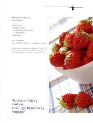 93Cómo incluir 5 porciones de frutas y verduras 93
MILKSHAKE DE FRUTILLAS
(Para 1 persona)
INGREDIENTES
• 150 g de frutillas
• 1 vaso de leche descremada
• 2 cubos de hielo
• endulzante
PROCEDIMIENTO
Batir todos los ingredientes en la juguera y servir.
Información nutricional por porción: Energía 169
kcal; proteínas 9,5 g; grasa total 3,1 g; colesterol 11,9
mg; carbohidratos 26,5 g; fibra 1,3 g; sodio 151 mg.
“Almacenar frutas y
verduras
en un lugar fresco, seco y
ventilado”
 