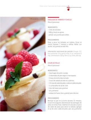 Cómo incluir 5 porciones de frutas y verduras 99
ENSALADA DE TOMATES Y CHOCLO
(Para 8 personas)
INGREDIENTES
• 1 kilo de tomates
• 500 g choclo en grano
• perejil, sal y aceite para aliñar
PROCEDIMIENTO
Pelar y picar los tomates en cubitos. Cocer el
choclo durante 7 minutos y enfriar. Aliñar con
aceite, sal y perejil picado fino.
Información nutricional por porción: Energía 111
kcal; proteínas 1,8 g; grasa total 3,1 g; colesterol 0
mg; carbohidratos 19,6 g; fibra 3,1 g; sodio 269 mg.
CHUPE DE POLLO
(Para 6 personas)
INGREDIENTES
• 2 pechugas de pollo cocidas
• 2 rebanadas de pan negro o marraqueta
• 2 tazas de leche descremada
• 1 taza de cebolla picada en cuadritos
• 1½tazadecaldodepolloocaldoencubitodepollo
• 1 cucharadita de ají de color
• clara de huevo para gratinar
• sal y pimienta
• rodajas de huevo duro y perejil para decorar
PROCEDIMIENTO
Remojar el pan en la leche durante 15 minutos.
Licuar en la juguera. Desmenuzar las pechugas de
pollo en tiritas finas. Calentar en una olla un poco
de caldo de pollo para dorar la cebolla; agregar
el ají de color, caldo de pollo, pan, sal y pimienta.
Triffle de berries y ricotta
 