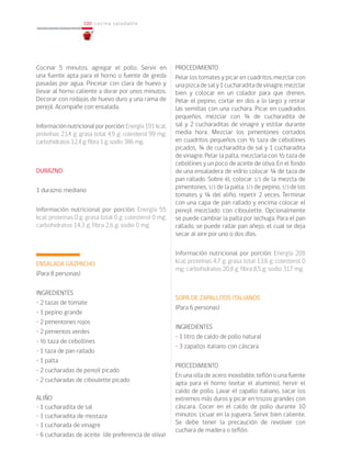100
100 cocina saludable
Cocinar 5 minutos, agregar el pollo. Servir en
una fuente apta para el horno o fuente de greda
pasadas por agua. Pincelar con clara de huevo y
llevar al horno caliente a dorar por unos minutos.
Decorar con rodajas de huevo duro y una rama de
perejil. Acompañe con ensalada.
Informaciónnutricionalporporción:Energía191kcal;
proteínas 23,4 g; grasa total 4,9 g; colesterol 99 mg;
carbohidratos 12,4 g; fibra 1 g; sodio 386 mg.
DURAZNO
1 durazno mediano
Información nutricional por porción: Energía 55
kcal; proteínas 0 g; grasa total 0 g; colesterol 0 mg;
carbohidratos 14,3 g; fibra 2,6 g; sodio 0 mg.
ENSALADA GAZPACHO
(Para 8 personas)
INGREDIENTES
• 2 tazas de tomate
• 1 pepino grande
• 2 pimentones rojos
• 2 pimientos verdes
• ½ taza de cebollines
• 1 taza de pan rallado
• 1 palta
• 2 cucharadas de perejil picado
• 2 cucharadas de ciboulette picado
ALIÑO
• 1 cucharadita de sal
• 1 cucharadita de mostaza
• 1 cucharada de vinagre
• 6 cucharadas de aceite (de preferencia de oliva)
PROCEDIMIENTO
Pelar los tomates y picar en cuadritos, mezclar con
unapizcadesaly1cucharaditadevinagre,mezclar
bien y colocar en un colador para que drenen.
Pelar el pepino, cortar en dos a lo largo y retirar
las semillas con una cuchara. Picar en cuadrados
pequeños, mezclar con ¾ de cucharadita de
sal y 2 cucharaditas de vinagre y estilar durante
media hora. Mezclar los pimentones cortados
en cuadritos pequeños con ½ taza de cebollines
picados, ¾ de cucharadita de sal y 1 cucharadita
de vinagre. Pelar la palta, mezclarla con ½ taza de
cebollines y un poco de aceite de oliva. En el fondo
de una ensaladera de vidrio colocar ¼ de taza de
pan rallado. Sobre él, colocar 1/3 de la mezcla de
pimentones, 1/3 de la palta, 1/3 de pepino, 1/3 de los
tomates y ¼ del aliño, repetir 2 veces. Terminar
con una capa de pan rallado y encima colocar el
perejil mezclado con ciboulette. Opcionalmente
se puede cambiar la palta por lechuga. Para el pan
rallado, se puede rallar pan añejo, el cual se deja
secar al aire por uno o dos días.
Información nutricional por porción: Energía 208
kcal; proteínas 4,7 g; grasa total 13,6 g; colesterol 0
mg; carbohidratos 20,8 g; fibra 8,5 g; sodio 317 mg.
	
	
SOPA DE ZAPALLITOS ITALIANOS
(Para 6 personas)
INGREDIENTES
• 1 litro de caldo de pollo natural
• 3 zapallos italiano con cáscara
PROCEDIMIENTO
En una olla de acero inoxidable, teflón o una fuente
apta para el horno (evitar el aluminio), hervir el
caldo de pollo. Lavar el zapallo italiano, sacar los
extremos más duros y picar en trozos grandes con
cáscara. Cocer en el caldo de pollo durante 10
minutos. Licuar en la juguera. Servir bien caliente.
Se debe tener la precaución de revolver con
cuchara de madera o teflón.
 