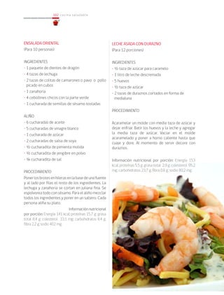 102
102 cocina saludable
ENSALADA ORIENTAL
(Para 10 personas)
INGREDIENTES
• 1 paquete de dientes de dragón
• 4 tazas de lechuga
• 2 tazas de colitas de camarones o 	pavo o pollo
picado en cubos
• 1 zanahoria
• 4 cebollines chicos con la parte verde
• 1 cucharada de semillas de sésamo tostadas
ALIÑO
• 6 cucharadas de aceite
• 5 cucharadas de vinagre blanco
• 1 cucharada de azúcar
• 2 cucharadas de salsa de soya
• ½ cucharadita de pimienta molida
• ½ cucharadita de jengibre en polvo
• ¼ cucharadita de sal
PROCEDIMIENTO
Ponerlosbrotesenhilerasenlabasedeunafuente
y al lado por filas el resto de los ingredientes. La
lechuga y zanahoria se cortan en juliana fina. Se
espolvorea todo con sésamo. Para el aliño mezclar
todos los ingredientes y poner en un salsero. Cada
persona aliña su plato.	
			 Informaciónnutricional
por porción: Energía 141 kcal; proteínas 15,7 g; grasa
total 8,4 g; colesterol 33,1 mg; carbohidratos 8,4 g;
fibra 2,2 g; sodio 402 mg.
LECHE ASADA CON DURAZNO
(Para 12 porciones)
INGREDIENTES
• ½ taza de azúcar para caramelo
• 1 litro de leche descremada
• 5 huevos
• ½ taza de azúcar
• 2 tazas de duraznos cortados en forma de
medialuna
PROCEDIMIENTO
Acaramelar un molde con media taza de azúcar y
dejar enfriar. Batir los huevos y la leche y agregar
la media taza de azúcar. Vaciar en el molde
acaramelado y poner a horno caliente hasta que
cuaje y dore. Al momento de servir decore con
duraznos.
Información nutricional por porción: Energía 153
kcal; proteínas 5,5 g; grasa total 2,9 g; colesterol 95,2
mg; carbohidratos 23,7 g; fibra 0,6 g; sodio 80,2 mg.
 