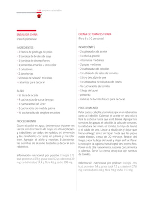 108
108 cocina saludable
ENSALADA CHINA
(Para 6 personas)
INGREDIENTES
• 2 filetes de pechuga de pollo
• 1 bandeja de brotes de soya
• 1 bandeja de champiñones
• 1 pimentón amarillo u otro color
• 3 cebollines
• 2 zanahorias
• semillas de sésamo tostadas
• rabanitos para decorar
ALIÑO
• ½ taza de aceite
• 4 cucharadas de salsa de soya
• 3 cucharaditas de jerez
• 1 cucharadita de miel de palma
• ½ cucharadita de jengibre en polvo
PROCEDIMIENTO
Cocer el pollo en agua, desmenuzar y poner en
un bol con los brotes de soya, los champiñones
y cebollines cortados en rodelas, el pimentón
y las zanahorias cortadas en juliana y mezclar
bien. Agregar el aliño y revolver. Espolvorear
las semillas de sésamo tostadas y decorar con
rabanitos.
Información nutricional por porción: Energía 171
kcal; proteínas 15,9 g; grasa total 6,2 g; colesterol 29
mg; carbohidratos 14,4 g; fibra 4,6 g; sodio 298 mg.
CREMA DE TOMATES Y PAPA
(Para 8 a 10 personas)
INGREDIENTES
• 2 cucharadas de aceite
• 1 cebolla grande
• 4 tomates medianos
• 2 papas medianas
• 2 cucharadas de cebollín
• 1 cucharada de salsa de tomates
• 1 litro de caldo de ave
• 1 cucharadita de ralladura de limón
• ½ cucharadita de tomillo
• 1 hoja de laurel
• pimienta
• ramitas de tomillo fresco para decorar
PROCEDIMIENTO
Pelar papas, cebolla y tomates y picar en rebanadas
junto al cebollín. Calentar el aceite en una olla y
freír la cebolla hasta que esté tierna. Agregar los
tomates, las papas, el cebollín, la salsa de tomates,
la ralladura de limón, el tomillo, la hoja de laurel
y el caldo de ave. Llevar a ebullición y dejar que
hierva a fuego lento sin tapar, hasta que las papas
estén tiernas, cerca de 20 minutos. Retirar del
fuego, sacar la hoja de laurel y dejar enfriar. Pasar
la sopa por la juguera, hasta lograr una crema fina.
Poner en la olla nuevamente, sazonar con pimienta
y calentar. Servir la crema decorada con ramitas
de tomillo.
Información nutricional por porción: Energía 265
kcal; proteínas 9,4 g; grasa total 7,2 g; colesterol 27,6
mg; carbohidratos 48 g; fibra 7,8 g; sodio 153 mg.
 