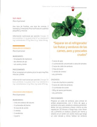 Cómo incluir 5 porciones de frutas y verduras 113
TUTI FRUTI
(Para 4 personas)
Una taza de frutillas, una taza de cerezas, 2
naranjasy2manzanas.Picarlasfrutasencuadritos
pequeños y mezclar.
Información nutricional por porción: Energía 72
kcal; proteínas 1,1 g; grasa total 0,7 g; colesterol 0
mg; carbohidratos 17,5 g; fibra 3,1 g; sodio 0,4 mg.
ENSALADA DE ESPINACA
(Para 6 personas)
INGREDIENTES
• Un paquete de espinacas
• dos dientes de ajo
• sal, aceite y limón
PROCEDIMIENTO
Picar la espinaca en juliana, picar los ajos muy fino,
mezclar y aliñar.
Información nutricional por porción: Energía 50
kcal; proteínas 2 g; grasa total 3 g; colesterol o
mg; carbohidratos 3,3 g; fibra 3 g; sodio 479 mg.
CHUCHOCA CON OSOBUCO
(Para 8 personas)
INGREDIENTES
• 1 kilo de osobuco de vacuno
• 3 cucharadas de harina
• ½ taza de de aceite
• 1 cebolla
• 2 zanahorias
• 1 puerro
• 3 varas de apio
• 1 cucharada de concentrado o salsa de tomates
• 2 tazas de caldo de verduras
• 1 hoja de laurel
• 1 ramito de romero
• sal y pimienta
CHUCHOCA
• 1 taza de chuchoca o polenta
• 5 tazas de caldo de verduras
• 2 cucharadas de aceite
• 100 g de queso parmesano
• sal y pimienta
PROCEDIMIENTO
Preparar un caldo de verduras, para utilizar en
ambas preparaciones, con 2 litros de agua y
verdurascomoapio,zanahoria,cebollaypimentón.
Aliñar con sal y pimienta y llevar a hervir en olla
tapada por 20 minutos a fuego bajo, colar. Poner
sal y pimienta al osobuco, pasarlo por harina y
sellarlo en un sartén con aceite, hasta que tenga
un color dorado y retirar. Saltear las verduras
“Separar en el refrigerador
las frutas y verduras de las
carnes, aves y pescados
crudos”
 