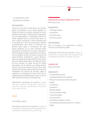Cómo incluir 5 porciones de frutas y verduras 117
• 2 cucharadas de aceite
(de preferencia de oliva)
PROCEDIMIENTO
Colocar en una olla la leche junto con el laurel,
granos de pimienta y sal a gusto. Agregar los
filetes de merluza sin espina, cortados en trozos
grandes. Cocinar por 5 minutos. Retirar el pescado
con una espumadera y desmenuzar. Calentar el
aceite, agregar harina y cocinar hasta hacer un
roux o pasta. Incorporar la leche hirviendo que
se recuperó de la cocción del pescado, revolver
constantemente para evitar la formación de
grumos, hasta lograr la consistencia de salsa
blanca. Perfumar con la nuez moscada. Poner
nuevamente el pescado en la salsa e incorporar.
Hervir las papas en agua y sal durante 20 minutos.
Colar y preparar el puré, incorporar un pocillo de
leche hirviendo. Condimentar a gusto. Reservar.
Pasar las espinacas por agua caliente, colar y picar.
Para el crujiente de pan, dorar la cebolla en aceite
de oliva, mezclar las migas de pan de molde
procesadas, con las hierbas y la cebolla dorada.
Colocar en una lata, llevar al horno y dorar unos
minutos. Para armar el pastel distribuir en pocillos
individuales una porción de pescado, luego la
espinaca y a continuación el puré. Cubrir con el
crujiente de pan condimentado y llevar a horno a
180° durante 10 minutos o hasta gratinar.		
					
Información nutricional por porción: Energía
280 kcal; proteínas 24,6 g; grasa total 6.2 g;
colesterol 40,8 mg; carbohidratos 32,4 g; fibra
2,1 g; sodio 216 mg.
MORAS
1 taza (85 grs. aprox.)
Información nutricional por porción: Energía 44
kcal; proteínas 0,6 g; grasa total 0 g; colesterol 0 mg;
carbohidratos 10,9 g; fibra 5,8 g; sodio 0 mg.
ENSALADA DE LECHUGA, ZANAHORIA Y PASAS
(Para 6 personas)
INGREDIENTES
• 1 lechuga escarola
• 3 zanahorias
• ½ taza de pasas
• sal, limón y aceite
PROCEDIMIENTO
Picar la lechuga y las zanahorias en juliana,
mezclar con las pasas y aliñar.
Información nutricional por porción: Energía 45
kcal; proteínas 1 g; grasa total 1,8 g; colesterol 0 mg;
carbohidratos 6,4 g; fibra 1,8 g; sodio 220,2 mg.
CHARQUICÁN
(Para 8 personas)
INGREDIENTES
• 2 cucharadas de aceite
• 1 cebolla picada fina en cuadritos
• 250 g de carne de vacuno baja en grasa
• 6 papas
• 2 zanahorias
• 1 pimentón
• 300 g de zapallo
• 1 taza de porotos verdes
• 1 taza de arvejitas
• 1 taza de choclo
• sal, pimienta, orégano, comino
• 2 cucharadas de perejil picado fino o cilantro
• pickles
 