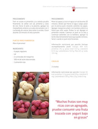Cómo incluir 5 porciones de frutas y verduras 119
PROCEDIMIENTO
Freír en aceite el pimentón y la cebolla picados
finamente. Se aliñan con sal, pimienta y clavo
de olor. Dorar el pollo a la plancha, agregar los
champiñones enteros y la salsa de tomates con 1
cucharada de azúcar, para evitar la acidez. Cocer
durante 20 minutos en olla a presión.
PURÉ DE PAPAS PIAMONTESA
(Para 4 personas)
INGREDIENTES
• 6 papas regulares
• sal
• 2 cucharadas de margarina
• 300 ml de leche descremada
• 1 pimentón rojo
PROCEDIMIENTO
Pelar las papas y cocer en agua con sal durante 20
minutos, desde que hierve el agua. Luego pasar
por el prensa puré, estando calientes las papas.
Agregar margarina y batir con batidora eléctrica
hasta que esté suave. Probar la sal. Agregar el
pimentón molido. Calentar el puré en la olla y
continuar batiendo con la batidora, agregar la
leche tibia lentamente hasta que quede cremoso.
Servir cuando el puré está hirviendo.
Información nutricional por porción (incluye
acompañamiento puré): Energía 409 kcal;
proteínas 25,1 g; grasa total 11,9 g; colesterol
67,4 mg; carbohidratos 53,4 g; fibra 6,5 g; sodio
331 mg.
CIRUELAS
2 ciruelas
Información nutricional por porción: Energía 82
kcal; proteínas 1,2 g; grasa total 0,9 g; colesterol 0
mg; carbohidratos 19,5 g; fibra 2,9 g; sodio 0 mg.
“Muchas frutas son muy
ricas con un agregado,
pruebe consumir una fruta
trozada con yogurt bajo
en grasas”
 