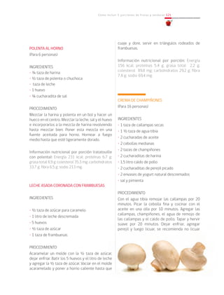 Cómo incluir 5 porciones de frutas y verduras 121
POLENTA AL HORNO
(Para 6 personas)
INGREDIENTES
• ¾ taza de harina
• ½ taza de polenta o chuchoca
• taza de leche
• 1 huevo
• ¼ cucharadita de sal
PROCEDIMIENTO
Mezclar la harina y polenta en un bol y hacer un
hueco en el centro. Mezclar la leche, sal y el huevo
e incorporarlos a la mezcla de harina revolviendo
hasta mezclar bien. Poner esta mezcla en una
fuente aceitada para horno. Hornear a fuego
medio hasta que esté ligeramente dorado.
Información nutricional por porción (ratatouille
con polenta): Energía 231 kcal; proteínas 6,7 g;
grasa total 8,9 g; colesterol 35,3 mg; carbohidratos
33,7 g; fibra 6,5 g; sodio 213 mg.
LECHE ASADA CORONADA CON FRAMBUESAS
INGREDIENTES
• ½ taza de azúcar para caramelo
• 1 litro de leche descremada
• 5 huevos
• ½ taza de azúcar
• 1 taza de frambuesas
PROCEDIMIENTO
Acaramelar un molde con la ½ taza de azúcar,
dejar enfriar. Batir los 5 huevos y el litro de leche
y agregar la ½ taza de azúcar. Vaciar en el molde
acaramelado y poner a horno caliente hasta que
cuaje y dore, servir en triángulos rodeados de
frambuesas.
Información nutricional por porción: Energía
156 kcal; proteínas 5,4 g; grasa total 2,2 g;
colesterol 89,8 mg; carbohidratos 29,2 g; fibra
7,8 g; sodio 69,4 mg.
CREMA DE CHAMPIÑONES
(Para 16 personas)
INGREDIENTES
• 1 taza de callampas secas
• 1 ½ taza de agua tibia
• 2 cucharadas de aceite
• 2 cebollas medianas
• 2 tazas de champiñones
• 2 cucharaditas de harina
• 1,5 litro caldo de pollo
• 2 cucharaditas de perejil picado
• 2 envases de yogurt natural descremados
• sal y pimienta
PROCEDIMIENTO
Con el agua tibia remojar las callampas por 20
minutos. Picar la cebolla fina y cocinar con el
aceite en una olla por 10 minutos. Agregar las
callampas, champiñones, el agua de remojo de
las callampas y el caldo de pollo. Tapar y hervir
suave por 20 minutos. Dejar enfriar, agregar
perejil y luego licuar, se recomienda no licuar
 
