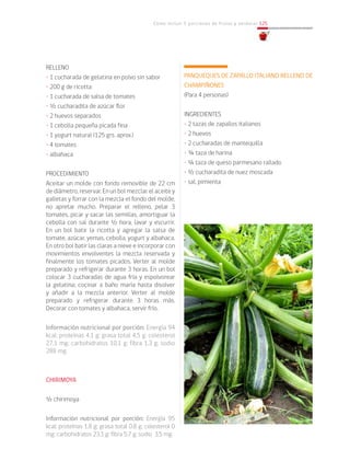 Cómo incluir 5 porciones de frutas y verduras 125
RELLENO
• 1 cucharada de gelatina en polvo sin sabor
• 200 g de ricotta
• 1 cucharada de salsa de tomates
• ½ cucharadita de azúcar flor
• 2 huevos separados
• 1 cebolla pequeña picada fina
• 1 yogurt natural (125 grs. aprox.)
• 4 tomates
• albahaca
PROCEDIMIENTO
Aceitar un molde con fondo removible de 22 cm
de diámetro, reservar. En un bol mezclar el aceite y
galletas y forrar con la mezcla el fondo del molde,
no apretar mucho. Preparar el relleno, pelar 3
tomates, picar y sacar las semillas, amortiguar la
cebolla con sal durante ½ hora, lavar y escurrir.
En un bol batir la ricotta y agregar la salsa de
tomate, azúcar, yemas, cebolla, yogurt y albahaca.
En otro bol batir las claras a nieve e incorporar con
movimientos envolventes la mezcla reservada y
finalmente los tomates picados. Verter al molde
preparado y refrigerar durante 3 horas. En un bol
colocar 3 cucharadas de agua fría y espolvorear
la gelatina; cocinar a baño maría hasta disolver
y añadir a la mezcla anterior. Verter al molde
preparado y refrigerar durante 3 horas más.
Decorar con tomates y albahaca, servir frío.
Información nutricional por porción: Energía 94
kcal; proteínas 4,1 g; grasa total 4,5 g; colesterol
27,1 mg; carbohidratos 10,1 g; fibra 1,3 g; sodio
288 mg.
CHIRIMOYA
½ chirimoya
Información nutricional por porción: Energía 95
kcal; proteínas 1,8 g; grasa total 0,8 g; colesterol 0
mg; carbohidratos 23,1 g; fibra 5,7 g; sodio 3,5 mg.
PANQUEQUES DE ZAPALLO ITALIANO RELLENO DE
CHAMPIÑONES
(Para 4 personas)
INGREDIENTES
• 2 tazas de zapallos italianos
• 2 huevos
• 2 cucharadas de mantequilla
• ¾ taza de harina
• ¼ taza de queso parmesano rallado
• ½ cucharadita de nuez moscada
• sal, pimienta
 