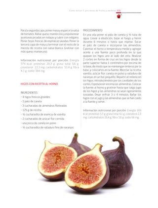 Cómo incluir 5 porciones de frutas y verduras 131
PROCEDIMIENTO
En una olla poner el palo de canela y ½ taza de
agua. Llevar a ebullición, bajar el fuego y hervir
durante 6 minutos o hasta que espese. Sacar
el palo de canela e incorporar las almendras.
Calentar el horno a temperatura media y agregar
aceite a una fuente poco profunda en la que
quepan los higos uno al lado del otro. Realizar
2 cortes en forma de cruz en los higos desde la
parte superior hasta 1 centímetro por encima de
la base, de modo que se mantengan enteros por la
base, y colocarlos en la fuente. Mezclar la ricotta,
vainilla, azúcar flor, canela en polvo y ralladura de
naranjas en un bol pequeño. Repartir el relleno en
los higos, introduciéndolo por las cavidades de los
cortes. Espolvorear encima las almendras. Colocar
la fuente al horno y gratinar hasta que salga jugo
de los higos y las almendras se vean ligeramente
tostadas. Dejar enfriar 3 o 4 minutos. Bañar los
higos con el jugo y las almendras que se han caído
a la fuente y servir.
Información nutricional por porción: Energía 169
kcal; proteínas 5,7 g; grasa total 4,1 g; colesterol 2,3
mg; carbohidratos 28,4 g; fibra 3,6 g; sodio 66 mg.
Paralasegundacapa,ponermasayesparcirlasalsa
de tomates. Rallar queso mantecoso y espolvorear
aceitunas picadas en rodajas y cubrir con orégano.
Poner hojas frescas de espinacas lavadas. Poner la
tercera capa de masa y terminar con el resto de la
mezcla de ricotta con salsa blanca. Gratinar con
más queso mantecoso.
			
Información nutricional por porción: Energía
374 kcal; proteínas 20,3 g; grasa total 9,8 g;
colesterol 23,3 mg; carbohidratos 51,4 g; fibra
4,3 g; sodio 384 mg.
HIGOS CON RICOTTA AL HORNO
INGREDIENTES
• 4 higos frescos grandes
• 1 palo de canela
• 3 cucharadas de almendras fileteadas
• 125 g de ricotta
• ½ cucharadita de esencia de vainilla
• 2 cucharadas de azúcar flor cernida
• una pizca de canela en polvo
• ½ cucharadita de ralladura fina de naranjas
 