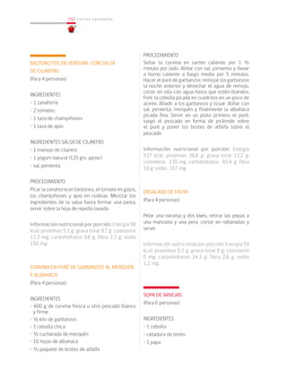 132
132 cocina saludable
BASTONCITOS DE VERDURA CON SALSA
DE CILANTRO
(Para 4 personas)
INGREDIENTES
• 1 zanahoria
• 2 tomates
• 1 taza de champiñones
• 1 taza de apio
INGREDIENTES SALSA DE CILANTRO
• 1 manojo de cilantro
• 1 yogurt natural (125 grs. aprox.)
• sal, pimienta
PROCEDIMIENTO
Picar la zanahoria en bastones, el tomate en gajos,
los champiñones y apio en rodelas. Mezclar los
ingredientes de la salsa hasta formar una pasta,
servir sobre la hoja de repollo lavada.
Información nutricional por porción: Energía 98
kcal; proteínas 5,1 g; grasa total 9,7 g; colesterol
12,3 mg; carbohidratos 9,8 g; fibra 2,3 g; sodio
150 mg.
CORVINA EN PURÉ DE GARBANZOS AL MERQUÉN
Y ALBAHACA
(Para 4 personas)
INGREDIENTES
• 600 g de corvina fresca u otro pescado blanco
y firme
• ½ kilo de garbanzos
• 1 cebolla chica
• ½ cucharada de merquén
• 10 hojas de albahaca
• ½ paquete de brotes de alfalfa
PROCEDIMIENTO
Sellar la corvina en sartén caliente por 1 ½
minuto por lado. Aliñar con sal, pimienta y llevar
a horno caliente a fuego medio por 5 minutos.
Hacer el puré de garbanzos: remojar los garbanzos
la noche anterior y desechar el agua de remojo,
cocer en olla con agua hasta que estén blandos.
Freír la cebolla picada en cuadritos en un poco de
aceite. Añadir a los garbanzos y licuar. Aliñar con
sal, pimienta, merquén y finalmente la albahaca
picada fina. Servir en un plato primero el puré,
luego el pescado en forma de pirámide sobre
el puré y poner los brotes de alfalfa sobre el
pescado.
Información nutricional por porción: Energía
537 kcal; proteínas 36,8 g; grasa total 13,2 g;
colesterol 139 mg; carbohidratos 65,4 g; fibra
18 g; sodio 337 mg.
ENSALADA DE FRUTA
(Para 4 personas)
Pelar una naranja y dos kiwis, retirar las pepas a
una manzana y una pera, cortar en rebanadas y
servir.
Información nutricional por porción: Energía 59
kcal; proteínas 0,2 g; grasa total 0 g; colesterol
0 mg; carbohidratos 14,3 g; fibra 2,6 g; sodio
1,2 mg.
	
SOPA DE ARVEJAS
(Para 6 personas)
INGREDIENTES
• 1 cebolla
• ralladura de limón
• 1 papa
 