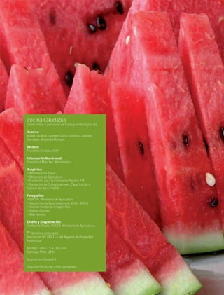 cocina saludable2
cocina saludable
Cómo incluir 5 porciones de frutas y verduras por día
Autores:
Isabel Zacarías, Carmen Gloria González, Daniela
González, Alejandra Domper
Recetas:
Francisca Urrejola, Chef
Información Nutricional:
Constanza Maucher, Nutricionista
Auspician:
• Ministerio de Salud
• Ministerio de Agricultura
• Fundación para la Innovación Agraria, FIA
• Fundación de Comunicaciones, Capacitación y
Cultura del Agro, FUCOA.
Fotografías:
• FUCOA. Ministerio de Agricultura
• Asociación de Exportadores de Chile, ASOEX
• Archivo Fundación Imagen País
• Andrés Gachón
• Max Donoso
Diseño y Diagramación:
Unidad de Diseño, FUCOA. Ministerio de Agricultura
©Derechos reservados
Inscripción Nº 185 114, del Registro de Propiedad
Intelectual
Minagri - INTA - 5 al Día Chile
Santiago Chile, 2011
Impreso en: Gonsa S.A.
Segunda Edición de 4.000 ejemplares
 