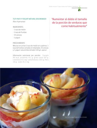 Cómo incluir 5 porciones de frutas y verduras 37
TUTI FRUTI Y YOGURT NATURAL DESCREMADO
(Para 4 personas)
INGREDIENTES
• 1 taza de melón
• 1 taza de frutillas
• 15 cerezas
• 1 yogurt
PROCEDIMIENTO
Mezclar en un bol 1 taza de melón en cuadritos, 1
tazadefrutillascortadasenrebanadas,15cerezas
y 1 yogurt natural descremado (125 grs. aprox.)
Información nutricional por porción: Energía
99 kcal; proteínas 4,1 g; grasa total 0,9 g;
colesterol 0,1 mg; carbohidratos 20,6 g; fibra
3,8 g; sodio 41.1 mg.
“Aumentar al doble el tamaño
de la porción de verduras que
come habitualmente”
Tuti fruti y yogurt natural descremado
 