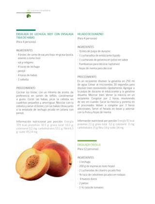 cocina saludable42
ENSALADA DE LECHUGA, BEEF CON ENSALADA
TIBIA DE HABAS
(Para 4 personas)
INGREDIENTES
• 4 bistec de carne de vacuno baja en grasa (posta,
asiento o lomo liso)
• sal y orégano
• 4 tazas de lechuga
• perejil
• 4 tazas de habas
• 1 cebolla
PROCEDIMIENTO
Cocinar los bistec con un mínimo de aceite, de
preferencia en sartén de teflón, condimentar
a gusto. Cocer las habas, picar la cebolla en
cuadritos pequeños y amortiguar. Mezclar con la
cebolla y servir el bistec con las habas tibias junto
a la ensalada de lechuga picada en juliana con
perejil.
Información nutricional por porción: Energía
379 kcal; proteínas 30,3 g; grasa total 10,3 g;
colesterol 0,2 mg; carbohidratos 53,1 g; fibra 6,3
g; sodio 452.4 mg.
HELADO DE DURAZNO
(Para 4 personas)
INGREDIENTES
• ½ kilo de pulpa de durazno
• 1 cucharadita de endulzante líquido
• 1 cucharada de gelatina en polvo sin sabor
• frambuesas para decorar (optativo)
• hojas de menta para decorar
PROCEDIMIENTO
En un recipiente disolver la gelatina en 250 ml
de agua. Llevar al microondas 30 segundos para
disolver bien revolviendo rápidamente. Agregar a
la pulpa de durazno el edulcorante y la gelatina
disuelta. Mezclar bien. Verter la mezcla en un
recipiente. Congelar por 2 horas, revolviendo
de vez en cuando. Sacar la mezcla y ponerla en
el procesador. Volver a congelar por 3 horas
adicionales. Servir el helado en bolas y adornar
con la fruta y hojas de menta.
Información nutricional por porción: Energía 93 kcal;
proteínas 2,1 g; grasa total 0,2 g; colesterol 0 mg;
carbohidratos 15 g; fibra 1,6 g; sodio 3,4 mg.
ENSALADA CRIOLLA
(Para 12 personas)
INGREDIENTES
• 1 lechuga
• 200 g de espinacas (solo hojas)
• 2 cucharadas de cilantro picado fino
• ¾ taza de cebollines picados en rodajas
• 4 huevos duros
• 2 paltas
• 1 ½ taza de tomates
 